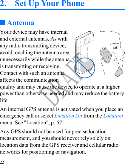 22DRAFT2. Set Up Your Phone ■AntennaYour device may have internal and external antennas. As with any radio transmitting device, avoid touching the antenna area unnecessarily while the antenna is transmitting or receiving. Contact with such an antenna affects the communication quality and may cause the device to operate at a higher power than otherwise needed and may reduce the battery life.An internal GPS antenna is activated when you place an emergency call or select Location On from the Location menu. See &quot;Location&quot;, p. 57.Any GPS should not be used for precise location measurement, and you should never rely solely on location data from the GPS receiver and cellular radio networks for positioning or navigation.