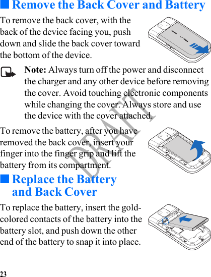 23DRAFT■Remove the Back Cover and BatteryTo remove the back cover, with the back of the device facing you, push down and slide the back cover toward the bottom of the device.Note: Always turn off the power and disconnect the charger and any other device before removing the cover. Avoid touching electronic components while changing the cover. Always store and use the device with the cover attached.To remove the battery, after you have removed the back cover, insert your finger into the finger grip and lift the battery from its compartment.■Replace the Battery and Back CoverTo replace the battery, insert the gold-colored contacts of the battery into the battery slot, and push down the other end of the battery to snap it into place.