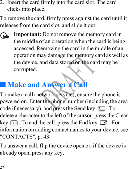 27DRAFT2. Insert the card firmly into the card slot. The card clicks into place.To remove the card, firmly press against the card until it releases from the card slot, and slide it out.Important: Do not remove the memory card in the middle of an operation when the card is being accessed. Removing the card in the middle of an operation may damage the memory card as well as the device, and data stored on the card may be corrupted.■Make and Answer a CallTo make a call (network service), ensure the phone is powered on. Enter the phone number (including the area code if necessary), and press the Send key  . To delete a character to the left of the cursor, press the Clear key  . To end the call, press the End key  . For information on adding contact names to your device, see &quot;CONTACTS&quot;, p. 43.To answer a call, flip the device open or, if the device is already open, press any key.