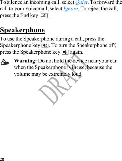 28DRAFTTo silence an incoming call, select Quiet. To forward the call to your voicemail, select Ignore. To reject the call, press the End key  .SpeakerphoneTo use the Speakerphone during a call, press the Speakerphone key  . To turn the Speakerphone off, press the Speakerphone key   again.Warning: Do not hold the device near your ear when the Speakerphone is in use, because the volume may be extremely loud.