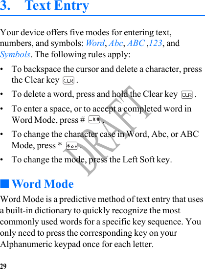 29DRAFT3. Text EntryYour device offers five modes for entering text, numbers, and symbols: Word, Abc, ABC ,123, and Symbols. The following rules apply:• To backspace the cursor and delete a character, press the Clear key  .• To delete a word, press and hold the Clear key  .• To enter a space, or to accept a completed word in Word Mode, press #  .• To change the character case in Word, Abc, or ABC Mode, press *  .• To change the mode, press the Left Soft key.■Word ModeWord Mode is a predictive method of text entry that uses a built-in dictionary to quickly recognize the most commonly used words for a specific key sequence. You only need to press the corresponding key on your Alphanumeric keypad once for each letter.