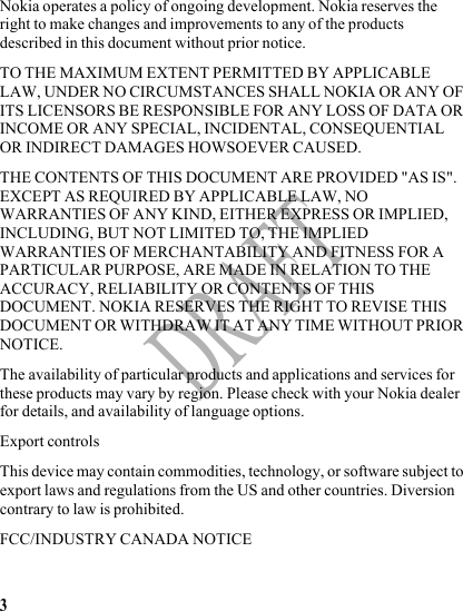 3DRAFTNokia operates a policy of ongoing development. Nokia reserves the right to make changes and improvements to any of the products described in this document without prior notice.TO THE MAXIMUM EXTENT PERMITTED BY APPLICABLE LAW, UNDER NO CIRCUMSTANCES SHALL NOKIA OR ANY OF ITS LICENSORS BE RESPONSIBLE FOR ANY LOSS OF DATA OR INCOME OR ANY SPECIAL, INCIDENTAL, CONSEQUENTIAL OR INDIRECT DAMAGES HOWSOEVER CAUSED.THE CONTENTS OF THIS DOCUMENT ARE PROVIDED &quot;AS IS&quot;. EXCEPT AS REQUIRED BY APPLICABLE LAW, NO WARRANTIES OF ANY KIND, EITHER EXPRESS OR IMPLIED, INCLUDING, BUT NOT LIMITED TO, THE IMPLIED WARRANTIES OF MERCHANTABILITY AND FITNESS FOR A PARTICULAR PURPOSE, ARE MADE IN RELATION TO THE ACCURACY, RELIABILITY OR CONTENTS OF THIS DOCUMENT. NOKIA RESERVES THE RIGHT TO REVISE THIS DOCUMENT OR WITHDRAW IT AT ANY TIME WITHOUT PRIOR NOTICE.The availability of particular products and applications and services for these products may vary by region. Please check with your Nokia dealer for details, and availability of language options.Export controlsThis device may contain commodities, technology, or software subject to export laws and regulations from the US and other countries. Diversion contrary to law is prohibited.FCC/INDUSTRY CANADA NOTICE