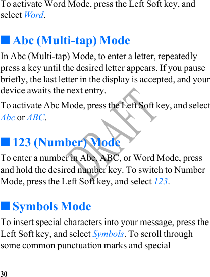 30DRAFTTo activate Word Mode, press the Left Soft key, and select Word. ■Abc (Multi-tap) ModeIn Abc (Multi-tap) Mode, to enter a letter, repeatedly press a key until the desired letter appears. If you pause briefly, the last letter in the display is accepted, and your device awaits the next entry.To activate Abc Mode, press the Left Soft key, and select Abc or ABC.■123 (Number) ModeTo enter a number in Abc, ABC, or Word Mode, press and hold the desired number key. To switch to Number Mode, press the Left Soft key, and select 123.■Symbols ModeTo insert special characters into your message, press the Left Soft key, and select Symbols. To scroll through some common punctuation marks and special 