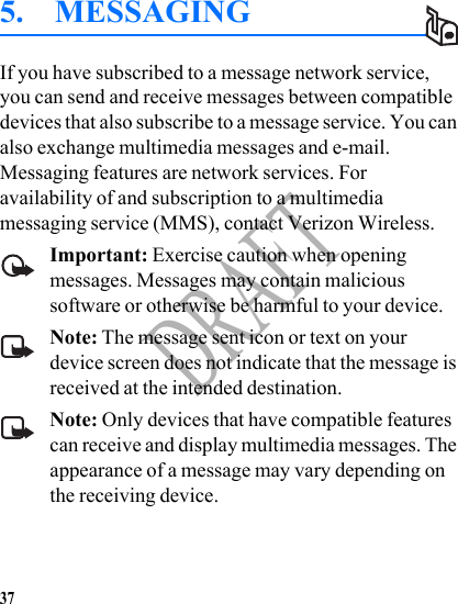 37DRAFT5. MESSAGINGIf you have subscribed to a message network service, you can send and receive messages between compatible devices that also subscribe to a message service. You can also exchange multimedia messages and e-mail. Messaging features are network services. For availability of and subscription to a multimedia messaging service (MMS), contact Verizon Wireless.Important: Exercise caution when opening messages. Messages may contain malicious software or otherwise be harmful to your device.Note: The message sent icon or text on your device screen does not indicate that the message is received at the intended destination.Note: Only devices that have compatible features can receive and display multimedia messages. The appearance of a message may vary depending on the receiving device.