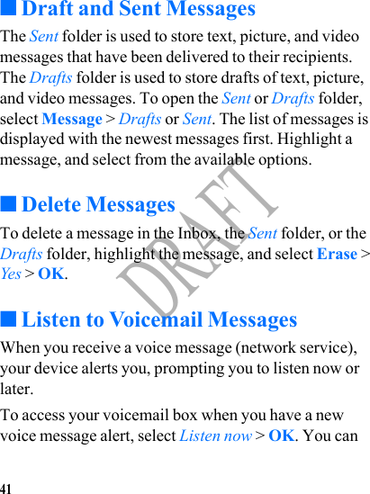 41DRAFT■Draft and Sent MessagesThe Sent folder is used to store text, picture, and video messages that have been delivered to their recipients. The Drafts folder is used to store drafts of text, picture, and video messages. To open the Sent or Drafts folder, select Message &gt; Drafts or Sent. The list of messages is displayed with the newest messages first. Highlight a message, and select from the available options.■Delete MessagesTo delete a message in the Inbox, the Sent folder, or the Drafts folder, highlight the message, and select Erase &gt; Yes &gt; OK.■Listen to Voicemail MessagesWhen you receive a voice message (network service), your device alerts you, prompting you to listen now or later.To access your voicemail box when you have a new voice message alert, select Listen now &gt; OK. You can 