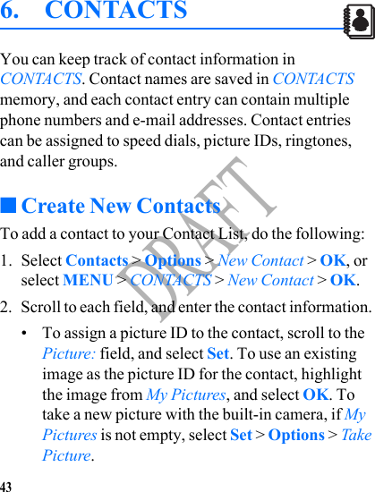 43DRAFT6. CONTACTSYou can keep track of contact information in CONTACTS. Contact names are saved in CONTACTS memory, and each contact entry can contain multiple phone numbers and e-mail addresses. Contact entries can be assigned to speed dials, picture IDs, ringtones, and caller groups.■Create New ContactsTo add a contact to your Contact List, do the following:1. Select Contacts &gt; Options &gt; New Contact &gt; OK, or select MENU &gt; CONTACTS &gt; New Contact &gt; OK.2. Scroll to each field, and enter the contact information. • To assign a picture ID to the contact, scroll to the Picture: field, and select Set. To use an existing image as the picture ID for the contact, highlight the image from My Pictures, and select OK. To take a new picture with the built-in camera, if My Pictures is not empty, select Set &gt; Options &gt; Take Picture.