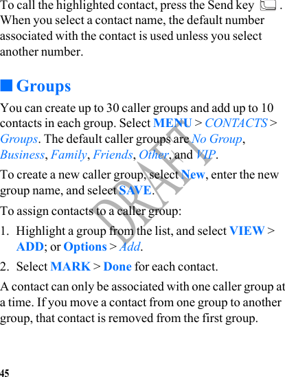 45DRAFTTo call the highlighted contact, press the Send key  . When you select a contact name, the default number associated with the contact is used unless you select another number.■GroupsYou can create up to 30 caller groups and add up to 10 contacts in each group. Select MENU &gt; CONTACTS &gt; Groups. The default caller groups are No Group, Business, Family, Friends, Other, and VIP.To create a new caller group, select New, enter the new group name, and select SAVE.To assign contacts to a caller group: 1. Highlight a group from the list, and select VIEW &gt; ADD; or Options &gt; Add.2. Select MARK &gt; Done for each contact.A contact can only be associated with one caller group at a time. If you move a contact from one group to another group, that contact is removed from the first group.