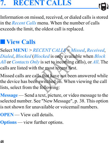 48DRAFT7. RECENT CALLSInformation on missed, received, or dialed calls is stored in the Recent Calls menu. When the number of calls exceeds the limit, the oldest call is replaced.■View CallsSelect MENU &gt; RECENT CALLS &gt; Missed, Received, Dialed, Blocked (Blocked is only available when Block All or Contacts Only is set to incoming calls), or All. The calls are listed with the most recent first.Missed calls are calls that have not been answered while the device has been switched on. When viewing the call lists, select from the following:Message — Send a text, picture, or video message to the selected number. See &quot;New Message&quot;, p. 38. This option is not shown for unavailable or voicemail numbers.OPEN — View call details. Options — view further options.