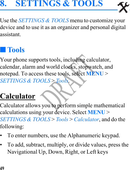 49DRAFT8. SETTINGS &amp; TOOLSUse the SETTINGS &amp; TOOLS menu to customize your device and to use it as an organizer and personal digital assistant. ■ToolsYour phone supports tools, including calculator, calendar, alarm and world clocks, stopwatch, and notepad. To access these tools, select MENU &gt; SETTINGS &amp; TOOLS &gt; Tools.CalculatorCalculator allows you to perform simple mathematical calculations using your device. Select MENU &gt; SETTINGS &amp; TOOLS &gt; Tools &gt; Calculator, and do the following:• To enter numbers, use the Alphanumeric keypad.• To add, subtract, multiply, or divide values, press the Navigational Up, Down, Right, or Left keys 