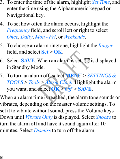 51DRAFT3. To enter the time of the alarm, highlight Set Time, and enter the time using the Alphanumeric keypad or Navigational key.4. To set how often the alarm occurs, highlight the Frequency field, and scroll left or right to select Once, Daily, Mon - Fri, or Weekends.5. To choose an alarm ringtone, highlight the Ringer field, and select Set &gt; OK.6. Select SAVE. When an alarm is set,  is displayed in Standby Mode.7. To turn an alarm off, select MENU &gt; SETTINGS &amp; TOOLS &gt; Tools &gt; Alarm Clock. Highlight the alarm you want, and select OK &gt; Off  &gt; SAVE.When an alarm time is reached, the alarm tone sounds or vibrates, depending on the master volume settings. To set it to vibrate without sound, press the Volume keys Down until Vibrate Only is displayed. Select Snooze to turn the alarm off and have it sound again after 10 minutes. Select Dismiss to turn off the alarm.