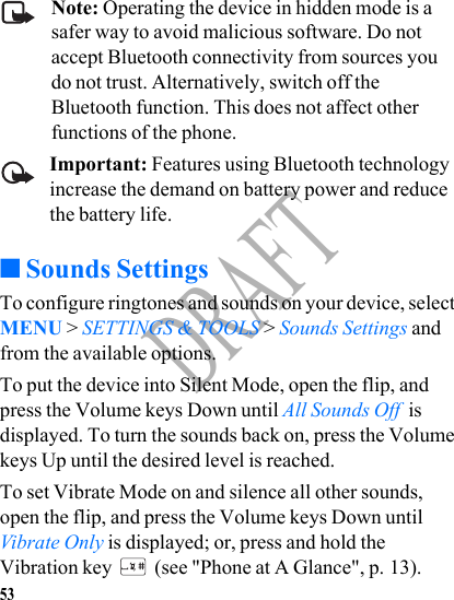 53DRAFTNote: Operating the device in hidden mode is a safer way to avoid malicious software. Do not accept Bluetooth connectivity from sources you do not trust. Alternatively, switch off the Bluetooth function. This does not affect other functions of the phone.Important: Features using Bluetooth technology increase the demand on battery power and reduce the battery life.■Sounds SettingsTo configure ringtones and sounds on your device, select MENU &gt; SETTINGS &amp; TOOLS &gt; Sounds Settings and from the available options.To put the device into Silent Mode, open the flip, and press the Volume keys Down until All Sounds Off  is displayed. To turn the sounds back on, press the Volume keys Up until the desired level is reached.To set Vibrate Mode on and silence all other sounds, open the flip, and press the Volume keys Down until Vibrate Only is displayed; or, press and hold the Vibration key   (see &quot;Phone at A Glance&quot;, p. 13).