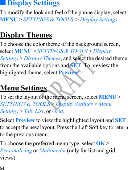54DRAFT■Display SettingsTo modify the look and feel of the phone display, select MENU &gt; SETTINGS &amp; TOOLS  &gt; Display Settings.Display ThemesTo choose the color theme of the background screen, select MENU &gt; SETTINGS &amp; TOOLS &gt; Display Settings &gt; Display Themes, and select the desired theme from the available options and SET. To preview the highlighted theme, select Preview.Menu SettingsTo set the layout of the menu screen, select MENU &gt; SETTINGS &amp; TOOLS &gt; Display Settings &gt; Menu Settings &gt; Tab, List, or Grid. Select Preview to view the highlighted layout and SET to accept the new layout. Press the Left Soft key to return to the previous menu.To choose the preferred menu type, select OK &gt; Personalizing or Multimedia (only for list and grid views). 