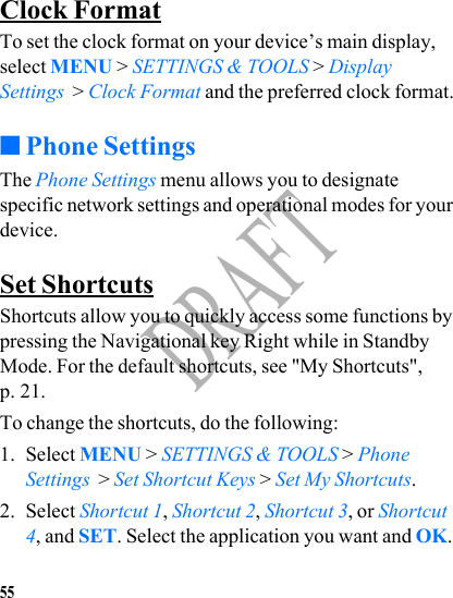 55DRAFTClock FormatTo set the clock format on your device’s main display, select MENU &gt; SETTINGS &amp; TOOLS &gt; Display Settings  &gt; Clock Format and the preferred clock format.■Phone SettingsThe Phone Settings menu allows you to designate specific network settings and operational modes for your device.Set ShortcutsShortcuts allow you to quickly access some functions by pressing the Navigational key Right while in Standby Mode. For the default shortcuts, see &quot;My Shortcuts&quot;, p. 21. To change the shortcuts, do the following:1. Select MENU &gt; SETTINGS &amp; TOOLS &gt; Phone Settings  &gt; Set Shortcut Keys &gt; Set My Shortcuts.2. Select Shortcut 1, Shortcut 2, Shortcut 3, or Shortcut 4, and SET. Select the application you want and OK.