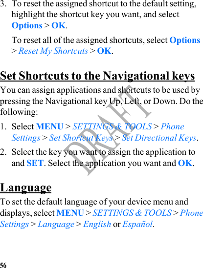 56DRAFT3. To reset the assigned shortcut to the default setting, highlight the shortcut key you want, and select Options &gt; OK. To reset all of the assigned shortcuts, select Options &gt; Reset My Shortcuts &gt; OK.Set Shortcuts to the Navigational keysYou can assign applications and shortcuts to be used by pressing the Navigational key Up, Left, or Down. Do the following:1. Select MENU &gt; SETTINGS &amp; TOOLS &gt; Phone Settings &gt; Set Shortcut Keys &gt; Set Directional Keys.2. Select the key you want to assign the application to and SET. Select the application you want and OK.LanguageTo set the default language of your device menu and displays, select MENU &gt; SETTINGS &amp; TOOLS &gt; Phone Settings &gt; Language &gt; English or Español.