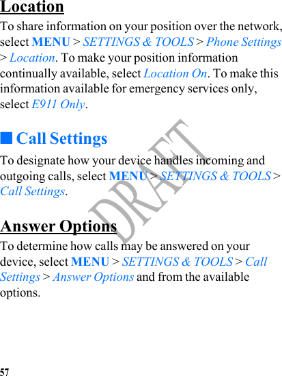 57DRAFTLocationTo share information on your position over the network, select MENU &gt; SETTINGS &amp; TOOLS &gt; Phone Settings &gt; Location. To make your position information continually available, select Location On. To make this information available for emergency services only, select E911 Only. ■Call SettingsTo designate how your device handles incoming and outgoing calls, select MENU &gt; SETTINGS &amp; TOOLS &gt; Call Settings.Answer OptionsTo determine how calls may be answered on your device, select MENU &gt; SETTINGS &amp; TOOLS &gt; Call Settings &gt; Answer Options and from the available options.