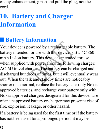 59DRAFTof any enhancement, grasp and pull the plug, not the cord.10. Battery and Charger Information■Battery InformationYour device is powered by a rechargeable battery. The battery intended for use with this device is BL-4C 860 mAh Li-Ion battery. This device is intended for use when supplied with power from the following charger: AC-6U travel charger. The battery can be charged and discharged hundreds of times, but it will eventually wear out. When the talk and standby times are noticeably shorter than normal, replace the battery. Use only Nokia approved batteries, and recharge your battery only with Nokia approved chargers designated for this device. Use of an unapproved battery or charger may present a risk of fire, explosion, leakage, or other hazard.If a battery is being used for the first time or if the battery has not been used for a prolonged period, it may be 