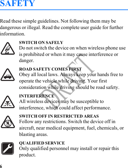 6DRAFTSAFETYRead these simple guidelines. Not following them may be dangerous or illegal. Read the complete user guide for further information. SWITCH ON SAFELYDo not switch the device on when wireless phone use is prohibited or when it may cause interference or danger.ROAD SAFETY COMES FIRSTObey all local laws. Always keep your hands free to operate the vehicle while driving. Your first consideration while driving should be road safety.INTERFERENCEAll wireless devices may be susceptible to interference, which could affect performance.SWITCH OFF IN RESTRICTED AREASFollow any restrictions. Switch the device off in aircraft, near medical equipment, fuel, chemicals, or blasting areas.QUALIFIED SERVICEOnly qualified personnel may install or repair this product.