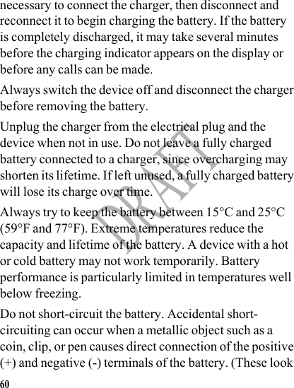 60DRAFTnecessary to connect the charger, then disconnect and reconnect it to begin charging the battery. If the battery is completely discharged, it may take several minutes before the charging indicator appears on the display or before any calls can be made.Always switch the device off and disconnect the charger before removing the battery.Unplug the charger from the electrical plug and the device when not in use. Do not leave a fully charged battery connected to a charger, since overcharging may shorten its lifetime. If left unused, a fully charged battery will lose its charge over time.Always try to keep the battery between 15°C and 25°C (59°F and 77°F). Extreme temperatures reduce the capacity and lifetime of the battery. A device with a hot or cold battery may not work temporarily. Battery performance is particularly limited in temperatures well below freezing.Do not short-circuit the battery. Accidental short-circuiting can occur when a metallic object such as a coin, clip, or pen causes direct connection of the positive (+) and negative (-) terminals of the battery. (These look 