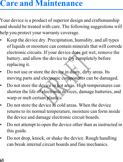 65DRAFTCare and MaintenanceYour device is a product of superior design and craftsmanship and should be treated with care. The following suggestions will help you protect your warranty coverage.• Keep the device dry. Precipitation, humidity, and all types of liquids or moisture can contain minerals that will corrode electronic circuits. If your device does get wet, remove the battery, and allow the device to dry completely before replacing it.• Do not use or store the device in dusty, dirty areas. Its moving parts and electronic components can be damaged.• Do not store the device in hot areas. High temperatures can shorten the life of electronic devices, damage batteries, and warp or melt certain plastics.• Do not store the device in cold areas. When the device returns to its normal temperature, moisture can form inside the device and damage electronic circuit boards.• Do not attempt to open the device other than as instructed in this guide.• Do not drop, knock, or shake the device. Rough handling can break internal circuit boards and fine mechanics.