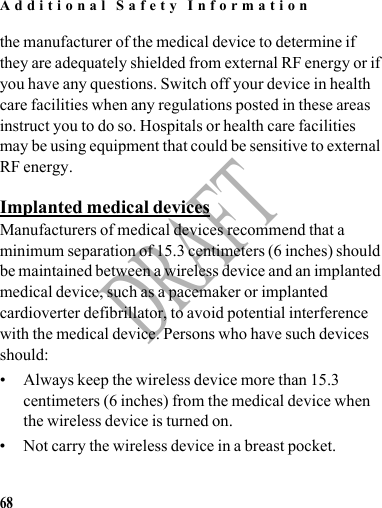 Additional Safety Information68DRAFTthe manufacturer of the medical device to determine if they are adequately shielded from external RF energy or if you have any questions. Switch off your device in health care facilities when any regulations posted in these areas instruct you to do so. Hospitals or health care facilities may be using equipment that could be sensitive to external RF energy.Implanted medical devicesManufacturers of medical devices recommend that a minimum separation of 15.3 centimeters (6 inches) should be maintained between a wireless device and an implanted medical device, such as a pacemaker or implanted cardioverter defibrillator, to avoid potential interference with the medical device. Persons who have such devices should:• Always keep the wireless device more than 15.3 centimeters (6 inches) from the medical device when the wireless device is turned on.• Not carry the wireless device in a breast pocket.