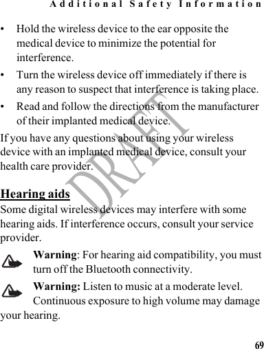 Additional Safety Information69DRAFT• Hold the wireless device to the ear opposite the medical device to minimize the potential for interference.• Turn the wireless device off immediately if there is any reason to suspect that interference is taking place.• Read and follow the directions from the manufacturer of their implanted medical device.If you have any questions about using your wireless device with an implanted medical device, consult your health care provider.Hearing aidsSome digital wireless devices may interfere with some hearing aids. If interference occurs, consult your service provider.Warning: For hearing aid compatibility, you must turn off the Bluetooth connectivity.Warning: Listen to music at a moderate level. Continuous exposure to high volume may damage your hearing.