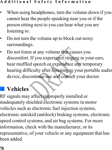 Additional Safety Information70DRAFT• When using headphones, turn the volume down if you cannot hear the people speaking near you or if the person sitting next to you can hear what you are listening to.• Do not turn the volume up to block out noisy surroundings.• Do not listen at any volume that causes you discomfort. If you experience ringing in your ears, hear muffled speech or experience any temporary hearing difficulty after listening to your portable audio device, discontinue use and consult your doctor.■VehiclesRF signals may affect improperly installed or inadequately shielded electronic systems in motor vehicles such as electronic fuel injection systems, electronic antiskid (antilock) braking systems, electronic speed control systems, and air bag systems. For more information, check with the manufacturer, or its representative, of your vehicle or any equipment that has been added.