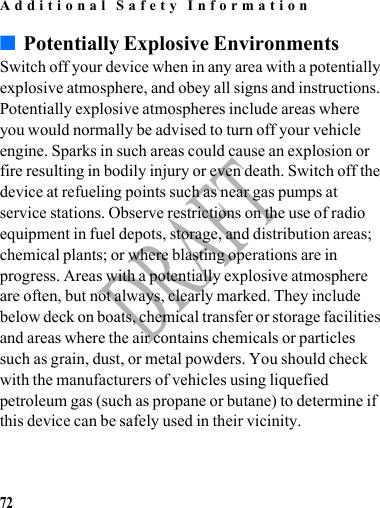 Additional Safety Information72DRAFT■Potentially Explosive EnvironmentsSwitch off your device when in any area with a potentially explosive atmosphere, and obey all signs and instructions. Potentially explosive atmospheres include areas where you would normally be advised to turn off your vehicle engine. Sparks in such areas could cause an explosion or fire resulting in bodily injury or even death. Switch off the device at refueling points such as near gas pumps at service stations. Observe restrictions on the use of radio equipment in fuel depots, storage, and distribution areas; chemical plants; or where blasting operations are in progress. Areas with a potentially explosive atmosphere are often, but not always, clearly marked. They include below deck on boats, chemical transfer or storage facilities and areas where the air contains chemicals or particles such as grain, dust, or metal powders. You should check with the manufacturers of vehicles using liquefied petroleum gas (such as propane or butane) to determine if this device can be safely used in their vicinity.