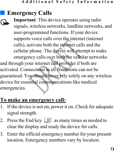 Additional Safety Information73DRAFT■Emergency CallsImportant: This device operates using radio signals, wireless networks, landline networks, and user-programmed functions. If your device supports voice calls over the internet (internet calls), activate both the internet calls and the cellular phone. The device will attempt to make emergency calls over both the cellular networks and through your internet call provider if both are activated. Connections in all conditions can not be guaranteed. You should never rely solely on any wireless device for essential communications like medical emergencies.To make an emergency call:1. If the device is not on, power it on. Check for adequate signal strength.2. Press the End key   as many times as needed to clear the display and ready the device for calls.3. Enter the official emergency number for your present location. Emergency numbers vary by location.