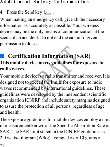 Additional Safety Information74DRAFT4. Press the Send key  .When making an emergency call, give all the necessary information as accurately as possible. Your wireless device may be the only means of communication at the scene of an accident. Do not end the call until given permission to do so.■ Certification Information (SAR)This mobile device meets guidelines for exposure to radio waves.Your mobile device is a radio transmitter and receiver. It is designed not to exceed the limits for exposure to radio waves recommended by international guidelines. These guidelines were developed by the independent scientific organization ICNIRP and include safety margins designed to assure the protection of all persons, regardless of age and health.The exposure guidelines for mobile devices employ a unit of measurement known as the Specific Absorption Rate or SAR. The SAR limit stated in the ICNIRP guidelines is 2.0 watts/kilogram (W/kg) averaged over 10 grams of 