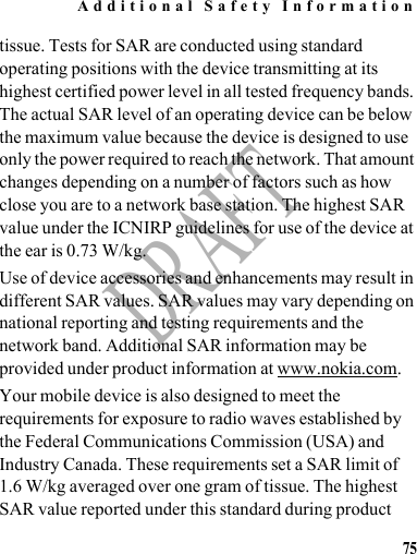 Additional Safety Information75DRAFTtissue. Tests for SAR are conducted using standard operating positions with the device transmitting at its highest certified power level in all tested frequency bands. The actual SAR level of an operating device can be below the maximum value because the device is designed to use only the power required to reach the network. That amount changes depending on a number of factors such as how close you are to a network base station. The highest SAR value under the ICNIRP guidelines for use of the device at the ear is 0.73 W/kg.Use of device accessories and enhancements may result in different SAR values. SAR values may vary depending on national reporting and testing requirements and the network band. Additional SAR information may be provided under product information at www.nokia.com.Your mobile device is also designed to meet the requirements for exposure to radio waves established by the Federal Communications Commission (USA) and Industry Canada. These requirements set a SAR limit of 1.6 W/kg averaged over one gram of tissue. The highest SAR value reported under this standard during product 