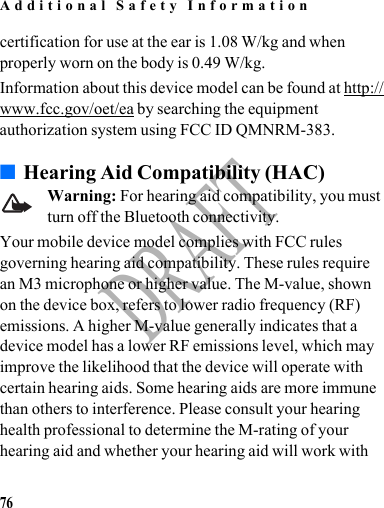 Additional Safety Information76DRAFTcertification for use at the ear is 1.08 W/kg and when properly worn on the body is 0.49 W/kg.Information about this device model can be found at http://www.fcc.gov/oet/ea by searching the equipment authorization system using FCC ID QMNRM-383.■Hearing Aid Compatibility (HAC)Warning: For hearing aid compatibility, you must turn off the Bluetooth connectivity.Your mobile device model complies with FCC rules governing hearing aid compatibility. These rules require an M3 microphone or higher value. The M-value, shown on the device box, refers to lower radio frequency (RF) emissions. A higher M-value generally indicates that a device model has a lower RF emissions level, which may improve the likelihood that the device will operate with certain hearing aids. Some hearing aids are more immune than others to interference. Please consult your hearing health professional to determine the M-rating of your hearing aid and whether your hearing aid will work with 