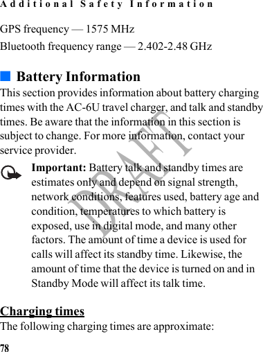Additional Safety Information78DRAFTGPS frequency — 1575 MHzBluetooth frequency range — 2.402-2.48 GHz■Battery InformationThis section provides information about battery charging times with the AC-6U travel charger, and talk and standby times. Be aware that the information in this section is subject to change. For more information, contact your service provider. Important: Battery talk and standby times are estimates only and depend on signal strength, network conditions, features used, battery age and condition, temperatures to which battery is exposed, use in digital mode, and many other factors. The amount of time a device is used for calls will affect its standby time. Likewise, the amount of time that the device is turned on and in Standby Mode will affect its talk time.Charging timesThe following charging times are approximate: