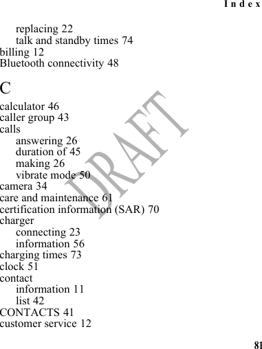 Index81DRAFTreplacing 22talk and standby times 74billing 12Bluetooth connectivity 48Ccalculator 46caller group 43callsanswering 26duration of 45making 26vibrate mode 50camera 34care and maintenance 61certification information (SAR) 70chargerconnecting 23information 56charging times 73clock 51contactinformation 11list 42CONTACTS 41customer service 12