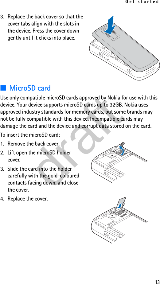 Get started133. Replace the back cover so that the cover tabs align with the slots in the device. Press the cover down gently until it clicks into place.■MicroSD cardUse only compatible microSD cards approved by Nokia for use with this device. Your device supports microSD cards up to 32GB. Nokia uses approved industry standards for memory cards, but some brands may not be fully compatible with this device. Incompatible cards may damage the card and the device and corrupt data stored on the card.To insert the microSD card:1. Remove the back cover.2. Lift open the microSD holder cover.3. Slide the card into the holder carefully with the gold-coloured contacts facing down, and close the cover.4. Replace the cover.draft