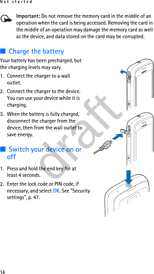 Get started14Important: Do not remove the memory card in the middle of an operation when the card is being accessed. Removing the card in the middle of an operation may damage the memory card as well as the device, and data stored on the card may be corrupted.■Charge the batteryYour battery has been precharged, but the charging levels may vary.1. Connect the charger to a wall outlet.2. Connect the charger to the device. You can use your device while it is charging.3. When the battery is fully charged, disconnect the charger from the device, then from the wall outlet to save energy.■Switch your device on or off1. Press and hold the end key for at least 4 seconds.2. Enter the lock code or PIN code, if necessary, and select OK. See &quot;Security settings&quot;, p. 47.draft
