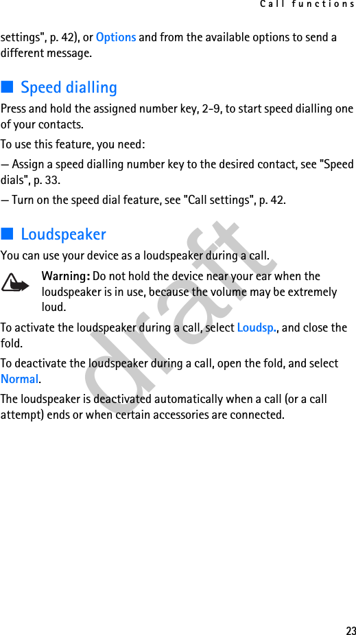 Call functions23settings&quot;, p. 42), or Options and from the available options to send a different message.■Speed diallingPress and hold the assigned number key, 2-9, to start speed dialling one of your contacts.To use this feature, you need:— Assign a speed dialling number key to the desired contact, see &quot;Speed dials&quot;, p. 33.— Turn on the speed dial feature, see &quot;Call settings&quot;, p. 42.■LoudspeakerYou can use your device as a loudspeaker during a call.Warning: Do not hold the device near your ear when the loudspeaker is in use, because the volume may be extremely loud.To activate the loudspeaker during a call, select Loudsp., and close the fold.To deactivate the loudspeaker during a call, open the fold, and select Normal.The loudspeaker is deactivated automatically when a call (or a call attempt) ends or when certain accessories are connected.draft