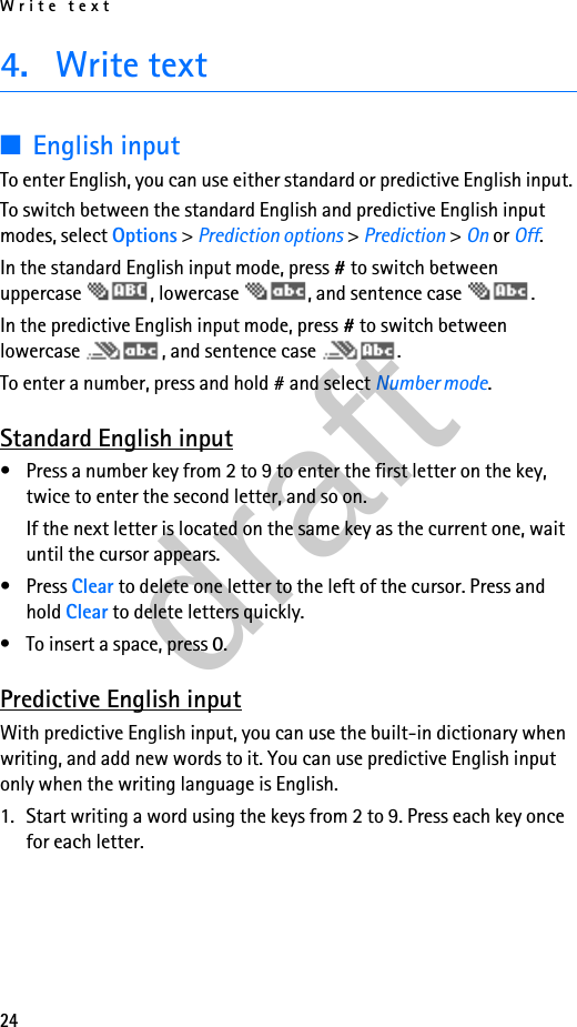 Write text244. Write text■English inputTo enter English, you can use either standard or predictive English input. To switch between the standard English and predictive English input modes, select Options &gt; Prediction options &gt; Prediction &gt; On or Off.In the standard English input mode, press # to switch between uppercase  , lowercase  , and sentence case  . In the predictive English input mode, press # to switch between lowercase  , and sentence case  .To enter a number, press and hold # and select Number mode.Standard English input• Press a number key from 2 to 9 to enter the first letter on the key, twice to enter the second letter, and so on.If the next letter is located on the same key as the current one, wait until the cursor appears.•Press Clear to delete one letter to the left of the cursor. Press and hold Clear to delete letters quickly.• To insert a space, press 0.Predictive English inputWith predictive English input, you can use the built-in dictionary when writing, and add new words to it. You can use predictive English input only when the writing language is English.1. Start writing a word using the keys from 2 to 9. Press each key once for each letter.draft