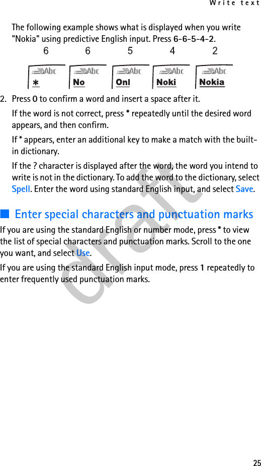 Write text25The following example shows what is displayed when you write &quot;Nokia&quot; using predictive English input. Press 6-6-5-4-2.2. Press 0 to confirm a word and insert a space after it.If the word is not correct, press * repeatedly until the desired word appears, and then confirm.If * appears, enter an additional key to make a match with the built-in dictionary.If the ? character is displayed after the word, the word you intend to write is not in the dictionary. To add the word to the dictionary, select Spell. Enter the word using standard English input, and select Save.■Enter special characters and punctuation marksIf you are using the standard English or number mode, press * to view the list of special characters and punctuation marks. Scroll to the one you want, and select Use.If you are using the standard English input mode, press 1 repeatedly to enter frequently used punctuation marks.draft