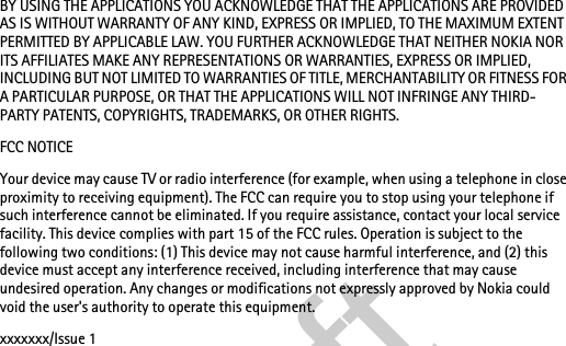 BY USING THE APPLICATIONS YOU ACKNOWLEDGE THAT THE APPLICATIONS ARE PROVIDED AS IS WITHOUT WARRANTY OF ANY KIND, EXPRESS OR IMPLIED, TO THE MAXIMUM EXTENT PERMITTED BY APPLICABLE LAW. YOU FURTHER ACKNOWLEDGE THAT NEITHER NOKIA NOR ITS AFFILIATES MAKE ANY REPRESENTATIONS OR WARRANTIES, EXPRESS OR IMPLIED, INCLUDING BUT NOT LIMITED TO WARRANTIES OF TITLE, MERCHANTABILITY OR FITNESS FOR A PARTICULAR PURPOSE, OR THAT THE APPLICATIONS WILL NOT INFRINGE ANY THIRD-PARTY PATENTS, COPYRIGHTS, TRADEMARKS, OR OTHER RIGHTS.FCC NOTICEYour device may cause TV or radio interference (for example, when using a telephone in close proximity to receiving equipment). The FCC can require you to stop using your telephone if such interference cannot be eliminated. If you require assistance, contact your local service facility. This device complies with part 15 of the FCC rules. Operation is subject to the following two conditions: (1) This device may not cause harmful interference, and (2) this device must accept any interference received, including interference that may cause undesired operation. Any changes or modifications not expressly approved by Nokia could void the user&apos;s authority to operate this equipment.xxxxxxx/Issue 1draft