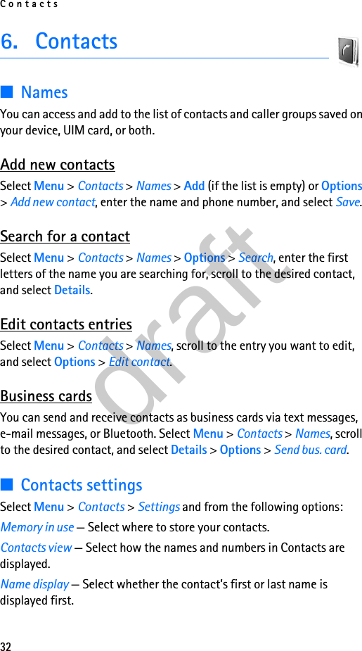 Contacts326. Contacts■NamesYou can access and add to the list of contacts and caller groups saved on your device, UIM card, or both.Add new contactsSelect Menu &gt; Contacts &gt; Names &gt; Add (if the list is empty) or Options &gt; Add new contact, enter the name and phone number, and select Save.Search for a contactSelect Menu &gt; Contacts &gt; Names &gt; Options &gt; Search, enter the first letters of the name you are searching for, scroll to the desired contact, and select Details.Edit contacts entriesSelect Menu &gt; Contacts &gt; Names, scroll to the entry you want to edit, and select Options &gt; Edit contact.Business cardsYou can send and receive contacts as business cards via text messages, e-mail messages, or Bluetooth. Select Menu &gt; Contacts &gt; Names, scroll to the desired contact, and select Details &gt; Options &gt; Send bus. card.■Contacts settingsSelect Menu &gt; Contacts &gt; Settings and from the following options:Memory in use — Select where to store your contacts.Contacts view — Select how the names and numbers in Contacts are displayed.Name display — Select whether the contact’s first or last name is displayed first.draft