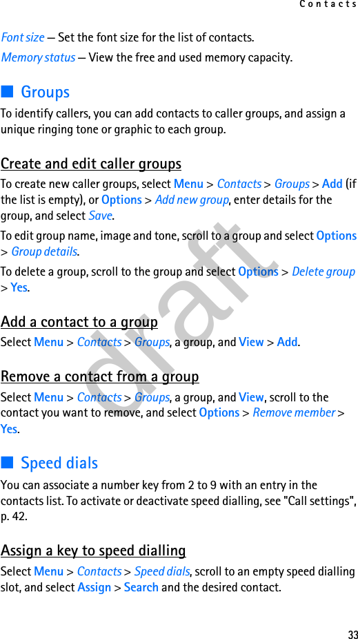 Contacts33Font size — Set the font size for the list of contacts.Memory status — View the free and used memory capacity.■GroupsTo identify callers, you can add contacts to caller groups, and assign a unique ringing tone or graphic to each group.Create and edit caller groupsTo create new caller groups, select Menu &gt; Contacts &gt; Groups &gt; Add (if the list is empty), or Options &gt; Add new group, enter details for the group, and select Save.To edit group name, image and tone, scroll to a group and select Options &gt; Group details.To delete a group, scroll to the group and select Options &gt; Delete group &gt; Yes.Add a contact to a groupSelect Menu &gt; Contacts &gt; Groups, a group, and View &gt; Add.Remove a contact from a groupSelect Menu &gt; Contacts &gt; Groups, a group, and View, scroll to the contact you want to remove, and select Options &gt; Remove member &gt; Yes.■Speed dialsYou can associate a number key from 2 to 9 with an entry in the contacts list. To activate or deactivate speed dialling, see &quot;Call settings&quot;, p. 42.Assign a key to speed diallingSelect Menu &gt; Contacts &gt; Speed dials, scroll to an empty speed dialling slot, and select Assign &gt; Search and the desired contact.draft
