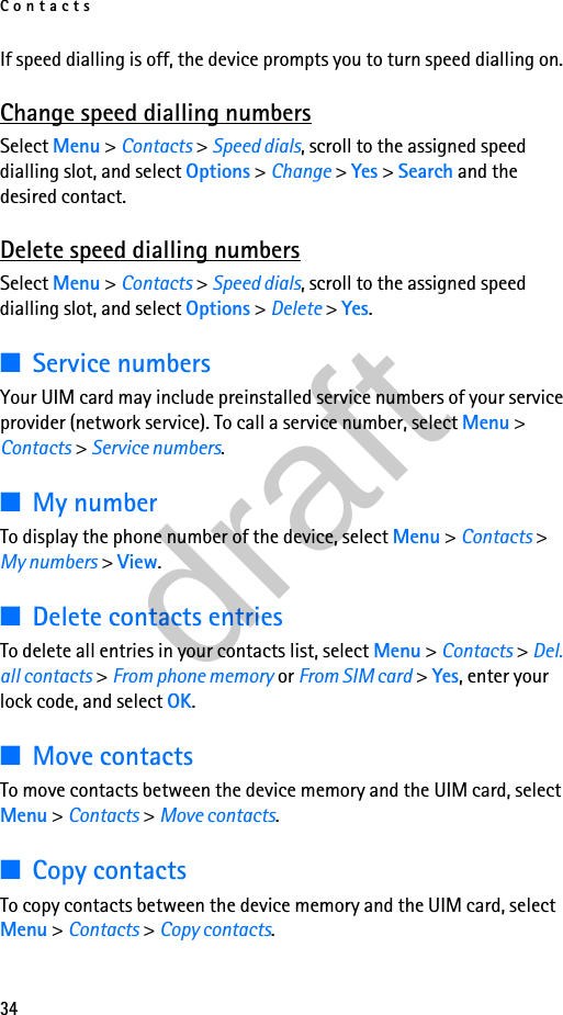 Contacts34If speed dialling is off, the device prompts you to turn speed dialling on.Change speed dialling numbersSelect Menu &gt; Contacts &gt; Speed dials, scroll to the assigned speed dialling slot, and select Options &gt; Change &gt; Yes &gt; Search and the desired contact.Delete speed dialling numbersSelect Menu &gt; Contacts &gt; Speed dials, scroll to the assigned speed dialling slot, and select Options &gt; Delete &gt; Yes.■Service numbersYour UIM card may include preinstalled service numbers of your service provider (network service). To call a service number, select Menu &gt; Contacts &gt; Service numbers.■My numberTo display the phone number of the device, select Menu &gt; Contacts &gt; My numbers &gt; View.■Delete contacts entriesTo delete all entries in your contacts list, select Menu &gt; Contacts &gt; Del. all contacts &gt; From phone memory or From SIM card &gt; Yes, enter your lock code, and select OK.■Move contactsTo move contacts between the device memory and the UIM card, select Menu &gt; Contacts &gt; Move contacts.■Copy contactsTo copy contacts between the device memory and the UIM card, select Menu &gt; Contacts &gt; Copy contacts.draft