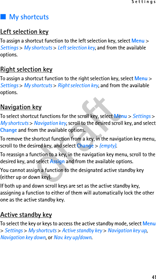 Settings41■My shortcutsLeft selection keyTo assign a shortcut function to the left selection key, select Menu &gt; Settings &gt; My shortcuts &gt; Left selection key, and from the available options.Right selection keyTo assign a shortcut function to the right selection key, select Menu &gt; Settings &gt; My shortcuts &gt; Right selection key, and from the available options.Navigation keyTo select shortcut functions for the scroll key, select Menu &gt; Settings &gt; My shortcuts &gt; Navigation key, scroll to the desired scroll key, and select Change and from the available options.To remove the shortcut function from a key, in the navigation key menu, scroll to the desired key, and select Change &gt; (empty).To reassign a function to a key, in the navigation key menu, scroll to the desired key, and select Assign and from the available options.You cannot assign a function to the designated active standby key (either up or down key).If both up and down scroll keys are set as the active standby key, assigning a function to either of them will automatically lock the other one as the active standby key.Active standby keyTo select the key or keys to access the active standby mode, select Menu &gt; Settings &gt; My shortcuts &gt; Active standby key &gt; Navigation key up, Navigation key down, or Nav. key up/down.draft
