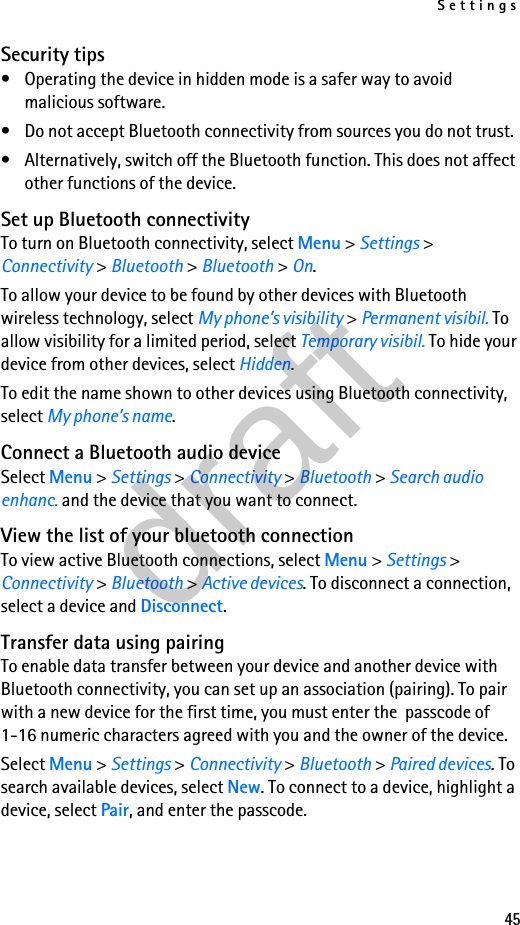 Settings45Security tips• Operating the device in hidden mode is a safer way to avoid malicious software.• Do not accept Bluetooth connectivity from sources you do not trust.• Alternatively, switch off the Bluetooth function. This does not affect other functions of the device.Set up Bluetooth connectivityTo turn on Bluetooth connectivity, select Menu &gt; Settings &gt; Connectivity &gt; Bluetooth &gt; Bluetooth &gt; On.To allow your device to be found by other devices with Bluetooth wireless technology, select My phone’s visibility &gt; Permanent visibil. To allow visibility for a limited period, select Temporary visibil. To hide your device from other devices, select Hidden.To edit the name shown to other devices using Bluetooth connectivity, select My phone’s name.Connect a Bluetooth audio deviceSelect Menu &gt; Settings &gt; Connectivity &gt; Bluetooth &gt; Search audio enhanc. and the device that you want to connect.View the list of your bluetooth connectionTo view active Bluetooth connections, select Menu &gt; Settings &gt; Connectivity &gt; Bluetooth &gt; Active devices. To disconnect a connection, select a device and Disconnect.Transfer data using pairingTo enable data transfer between your device and another device with Bluetooth connectivity, you can set up an association (pairing). To pair with a new device for the first time, you must enter the  passcode of 1-16 numeric characters agreed with you and the owner of the device.Select Menu &gt; Settings &gt; Connectivity &gt; Bluetooth &gt; Paired devices. To search available devices, select New. To connect to a device, highlight a device, select Pair, and enter the passcode.draft