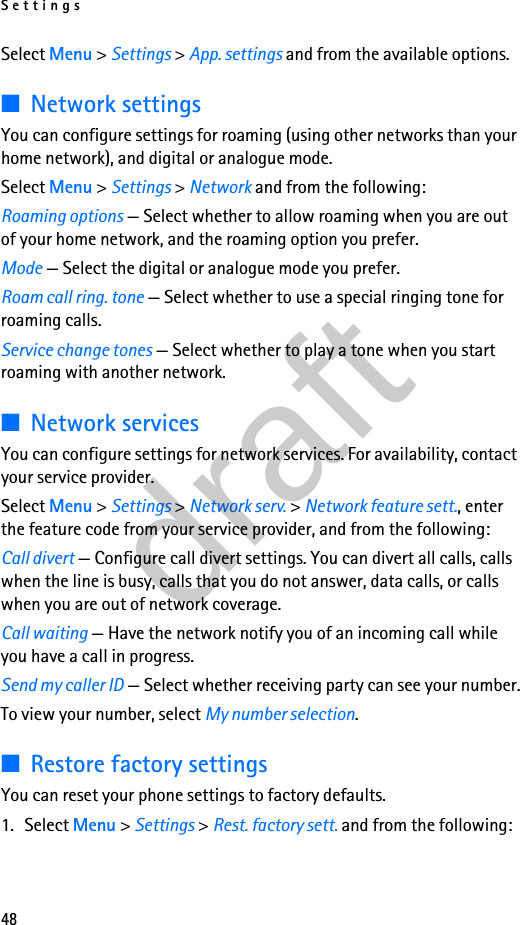 Settings48Select Menu &gt; Settings &gt; App. settings and from the available options.■Network settingsYou can configure settings for roaming (using other networks than your home network), and digital or analogue mode.Select Menu &gt; Settings &gt; Network and from the following:Roaming options — Select whether to allow roaming when you are out of your home network, and the roaming option you prefer.Mode — Select the digital or analogue mode you prefer.Roam call ring. tone — Select whether to use a special ringing tone for roaming calls.Service change tones — Select whether to play a tone when you start roaming with another network.■Network servicesYou can configure settings for network services. For availability, contact your service provider.Select Menu &gt; Settings &gt; Network serv. &gt; Network feature sett., enter the feature code from your service provider, and from the following:Call divert — Configure call divert settings. You can divert all calls, calls when the line is busy, calls that you do not answer, data calls, or calls when you are out of network coverage.Call waiting — Have the network notify you of an incoming call while you have a call in progress.Send my caller ID — Select whether receiving party can see your number.To view your number, select My number selection.■Restore factory settingsYou can reset your phone settings to factory defaults.1. Select Menu &gt; Settings &gt; Rest. factory sett. and from the following:draft