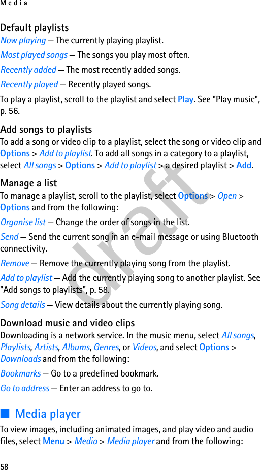 Media58Default playlistsNow playing — The currently playing playlist.Most played songs — The songs you play most often.Recently added — The most recently added songs.Recently played — Recently played songs.To play a playlist, scroll to the playlist and select Play. See &quot;Play music&quot;, p. 56.Add songs to playlistsTo add a song or video clip to a playlist, select the song or video clip and Options &gt; Add to playlist. To add all songs in a category to a playlist, select All songs &gt; Options &gt; Add to playlist &gt; a desired playlist &gt; Add.Manage a listTo manage a playlist, scroll to the playlist, select Options &gt; Open &gt; Options and from the following:Organise list — Change the order of songs in the list.Send — Send the current song in an e-mail message or using Bluetooth connectivity.Remove — Remove the currently playing song from the playlist.Add to playlist — Add the currently playing song to another playlist. See &quot;Add songs to playlists&quot;, p. 58.Song details — View details about the currently playing song.Download music and video clipsDownloading is a network service. In the music menu, select All songs, Playlists, Artists, Albums, Genres, or Videos, and select Options &gt; Downloads and from the following:Bookmarks — Go to a predefined bookmark.Go to address — Enter an address to go to.■Media playerTo view images, including animated images, and play video and audio files, select Menu &gt; Media &gt; Media player and from the following:draft