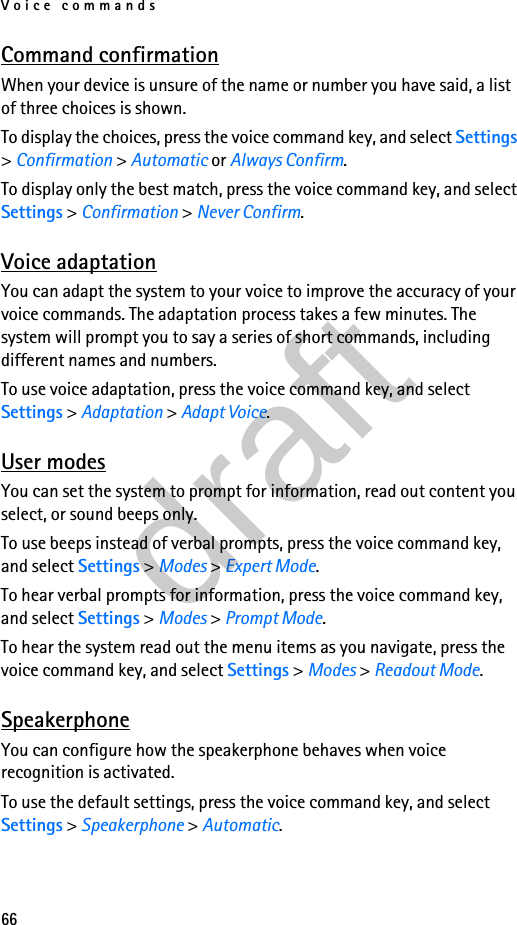 Voice commands66Command confirmationWhen your device is unsure of the name or number you have said, a list of three choices is shown. To display the choices, press the voice command key, and select Settings &gt; Confirmation &gt; Automatic or Always Confirm.To display only the best match, press the voice command key, and select Settings &gt; Confirmation &gt; Never Confirm.Voice adaptationYou can adapt the system to your voice to improve the accuracy of your voice commands. The adaptation process takes a few minutes. The system will prompt you to say a series of short commands, including different names and numbers.To use voice adaptation, press the voice command key, and select Settings &gt; Adaptation &gt; Adapt Voice.User modesYou can set the system to prompt for information, read out content you select, or sound beeps only.To use beeps instead of verbal prompts, press the voice command key, and select Settings &gt; Modes &gt; Expert Mode.To hear verbal prompts for information, press the voice command key, and select Settings &gt; Modes &gt; Prompt Mode.To hear the system read out the menu items as you navigate, press the voice command key, and select Settings &gt; Modes &gt; Readout Mode.SpeakerphoneYou can configure how the speakerphone behaves when voice recognition is activated.To use the default settings, press the voice command key, and select Settings &gt; Speakerphone &gt; Automatic.draft