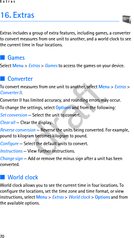 Extras7016. ExtrasExtras includes a group of extra features, including games, a converter to convert measures from one unit to another, and a world clock to see the current time in four locations.■GamesSelect Menu &gt; Extras &gt; Games to access the games on your device.■ConverterTo convert measures from one unit to another, select Menu &gt; Extras &gt; Converter II. Converter II has limited accuracy, and rounding errors may occur.To change the settings, select Options and from the following:Set conversion — Select the unit to convert.Clear all — Clear the display.Reverse conversion — Reverse the units being converted. For example, pound to kilogram becomes kilogram to pound.Configure — Select the default units to convert.Instructions — View further instructions.Change sign — Add or remove the minus sign after a unit has been converted.■World clockWorld clock allows you to see the current time in four locations. To configure the locations, set the time zone and time format, or view instructions, select Menu &gt; Extras &gt; World clock &gt; Options and from the available options.draft