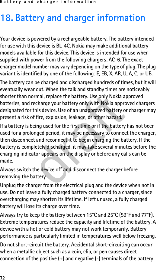 Battery and charger information7218. Battery and charger informationYour device is powered by a rechargeable battery. The battery intended for use with this device is BL-4C. Nokia may make additional battery models available for this device. This device is intended for use when supplied with power from the following chargers: AC-6. The exact charger model number may vary depending on the type of plug. The plug variant is identified by one of the following: E, EB, X, AR, U, A, C, or UB.The battery can be charged and discharged hundreds of times, but it will eventually wear out. When the talk and standby times are noticeably shorter than normal, replace the battery. Use only Nokia approved batteries, and recharge your battery only with Nokia approved chargers designated for this device. Use of an unapproved battery or charger may present a risk of fire, explosion, leakage, or other hazard.If a battery is being used for the first time or if the battery has not been used for a prolonged period, it may be necessary to connect the charger, then disconnect and reconnect it to begin charging the battery. If the battery is completely discharged, it may take several minutes before the charging indicator appears on the display or before any calls can be made.Always switch the device off and disconnect the charger before removing the battery.Unplug the charger from the electrical plug and the device when not in use. Do not leave a fully charged battery connected to a charger, since overcharging may shorten its lifetime. If left unused, a fully charged battery will lose its charge over time.Always try to keep the battery between 15°C and 25°C (59°F and 77°F). Extreme temperatures reduce the capacity and lifetime of the battery. A device with a hot or cold battery may not work temporarily. Battery performance is particularly limited in temperatures well below freezing.Do not short-circuit the battery. Accidental short-circuiting can occur when a metallic object such as a coin, clip, or pen causes direct connection of the positive (+) and negative (-) terminals of the battery. draft