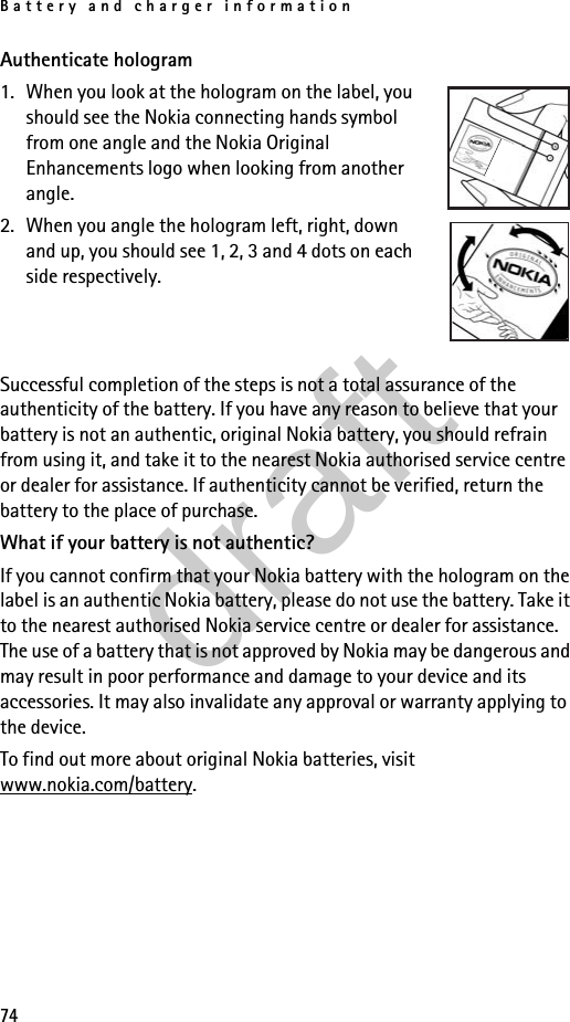 Battery and charger information74Authenticate hologram1. When you look at the hologram on the label, you should see the Nokia connecting hands symbol from one angle and the Nokia Original Enhancements logo when looking from another angle. 2. When you angle the hologram left, right, down and up, you should see 1, 2, 3 and 4 dots on each side respectively.Successful completion of the steps is not a total assurance of the authenticity of the battery. If you have any reason to believe that your battery is not an authentic, original Nokia battery, you should refrain from using it, and take it to the nearest Nokia authorised service centre or dealer for assistance. If authenticity cannot be verified, return the battery to the place of purchase.What if your battery is not authentic?If you cannot confirm that your Nokia battery with the hologram on the label is an authentic Nokia battery, please do not use the battery. Take it to the nearest authorised Nokia service centre or dealer for assistance. The use of a battery that is not approved by Nokia may be dangerous and may result in poor performance and damage to your device and its accessories. It may also invalidate any approval or warranty applying to the device.To find out more about original Nokia batteries, visit www.nokia.com/battery.draft